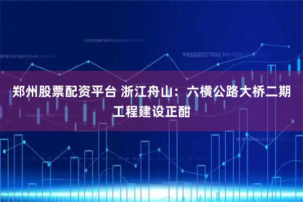 郑州股票配资平台 浙江舟山：六横公路大桥二期工程建设正酣