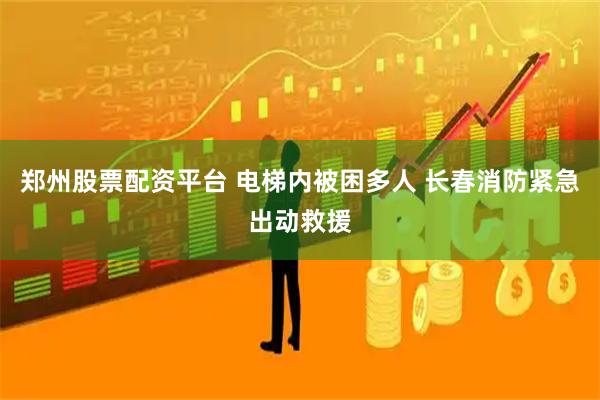 郑州股票配资平台 电梯内被困多人 长春消防紧急出动救援