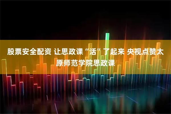 股票安全配资 让思政课“活”了起来 央视点赞太原师范学院思政课