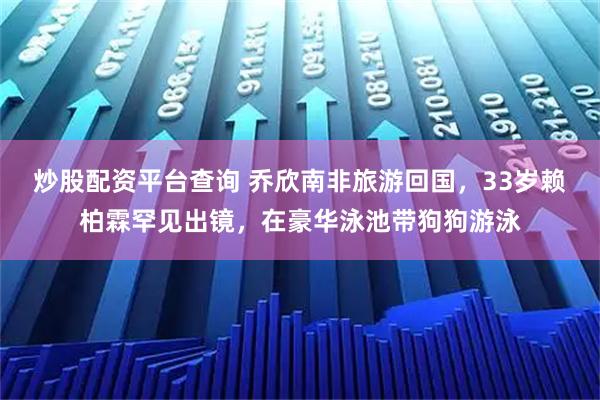 炒股配资平台查询 乔欣南非旅游回国，33岁赖柏霖罕见出镜，在豪华泳池带狗狗游泳