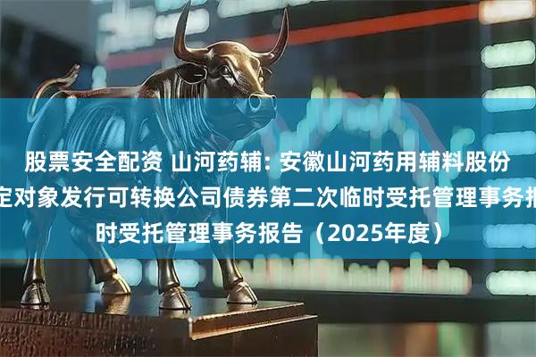 股票安全配资 山河药辅: 安徽山河药用辅料股份有限公司向不特定对象发行可转换公司债券第二次临时受托管理事务报告（2025年度）