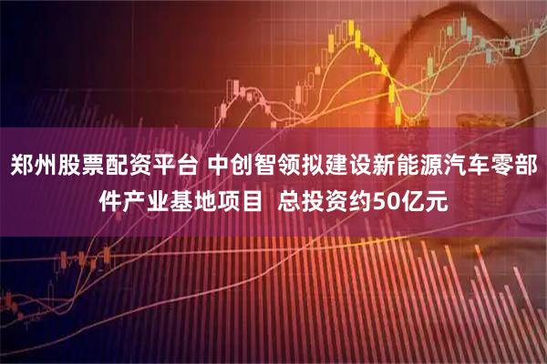 郑州股票配资平台 中创智领拟建设新能源汽车零部件产业基地项目  总投资约50亿元