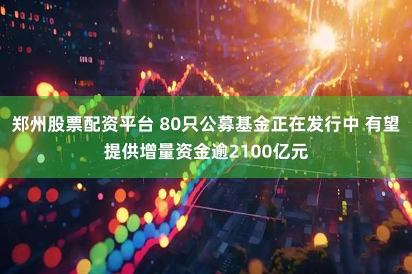 郑州股票配资平台 80只公募基金正在发行中 有望提供增量资金逾2100亿元