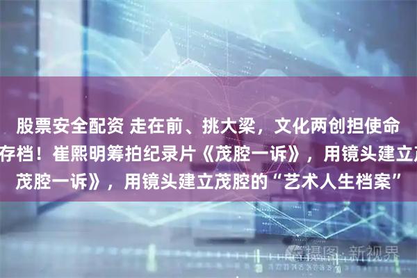 股票安全配资 走在前、挑大梁，文化两创担使命｜与时间赛跑，为乡音存档！崔熙明筹拍纪录片《茂腔一诉》，用镜头建立茂腔的“艺术人生档案”