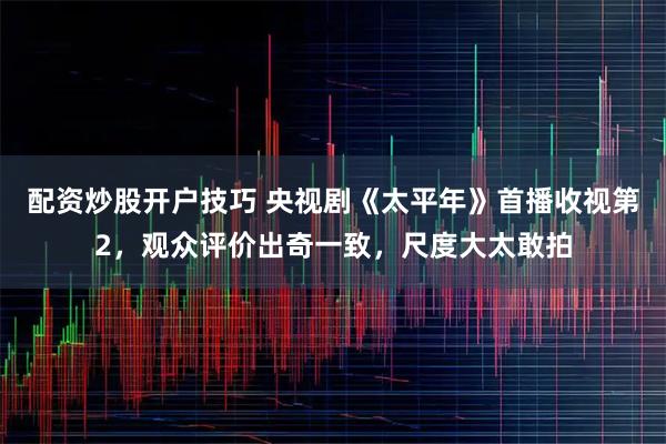 配资炒股开户技巧 央视剧《太平年》首播收视第2，观众评价出奇一致，尺度大太敢拍